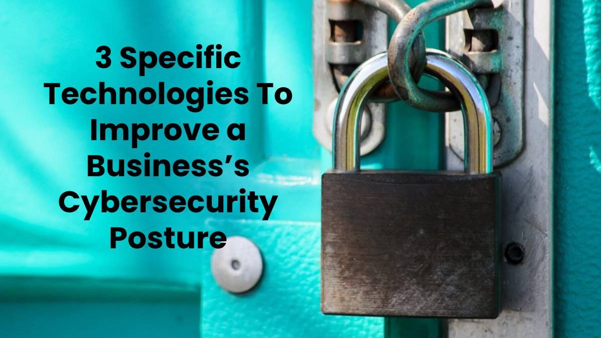 3 Specific Technologies To Improve a Business’s Cybersecurity Posture